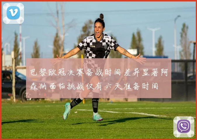 巴黎欧冠决赛备战时间差异显著阿森纳面临挑战仅有六天准备时间