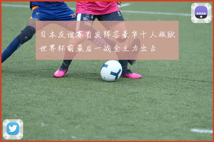 日本友谊赛首发阵容豪华十人旅欧世界杯前最后一战全主力出击