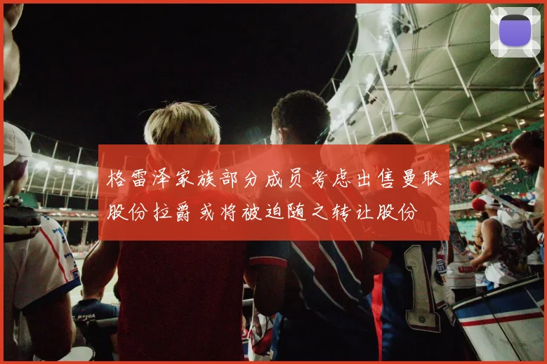 格雷泽家族部分成员考虑出售曼联股份拉爵或将被迫随之转让股份