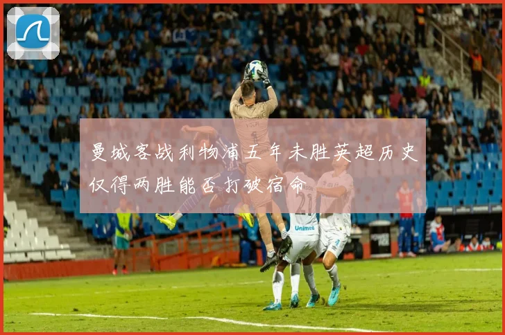 曼城客战利物浦五年未胜英超历史仅得两胜能否打破宿命