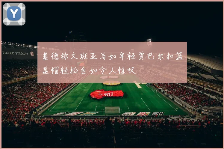 基德称文班亚马如年轻贾巴尔扣篮盖帽轻松自如令人惊叹