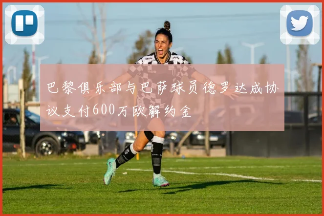 巴黎俱乐部与巴萨球员德罗达成协议支付600万欧解约金