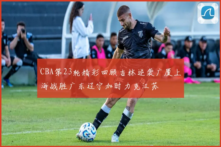CBA第23轮精彩回顾吉林逆袭广厦上海战胜广东辽宁加时力克江苏
