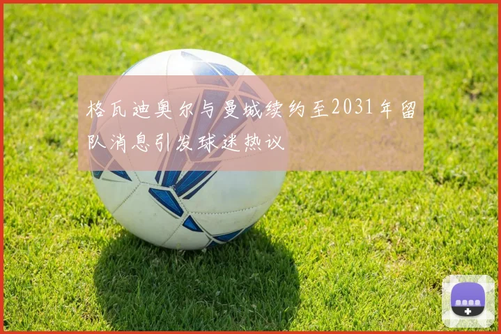 格瓦迪奥尔与曼城续约至2031年留队消息引发球迷热议