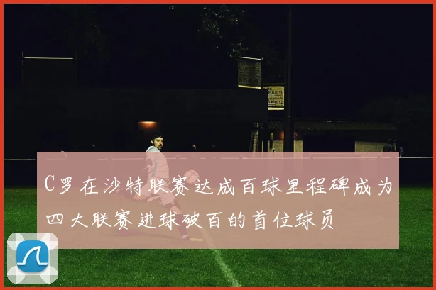 C罗在沙特联赛达成百球里程碑成为四大联赛进球破百的首位球员
