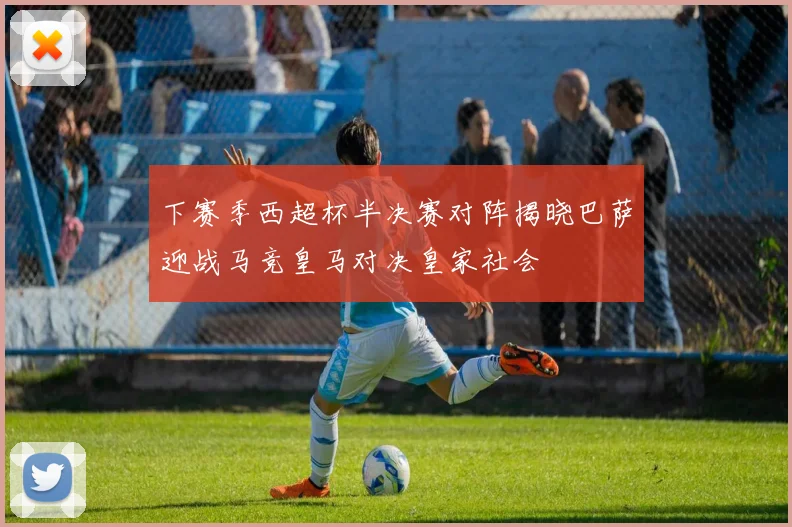 下赛季西超杯半决赛对阵揭晓巴萨迎战马竞皇马对决皇家社会