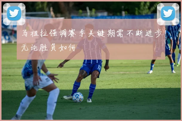 马祖拉强调赛季关键期需不断进步无论胜负如何