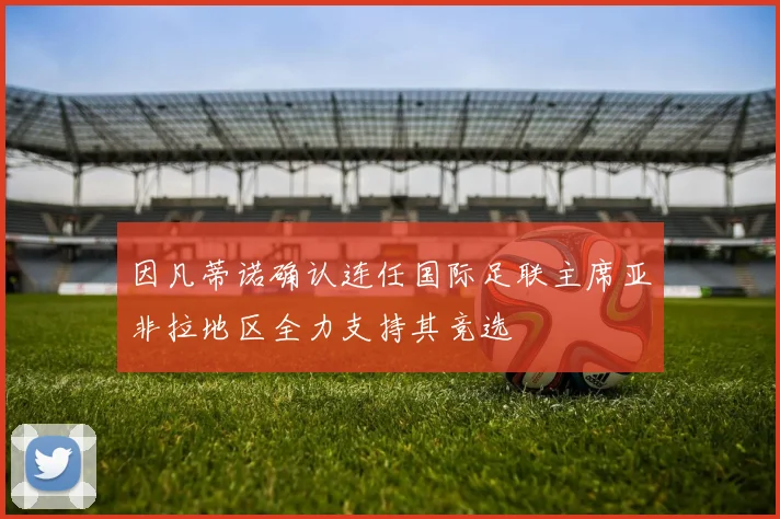 因凡蒂诺确认连任国际足联主席亚非拉地区全力支持其竞选