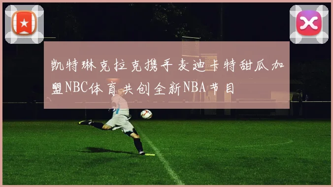 凯特琳克拉克携手麦迪卡特甜瓜加盟NBC体育共创全新NBA节目